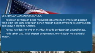 6)PERDAGANGAN ANTARABANGSA.
-Kelahiran perniagaan besar menyebabkan Amerika memerlukan pasaran
yang lebih luas serta keperluan bahan mentah bagi menyokong kesinambungan
dan kejayan ekonomi Amerika.
-Perubahan dasar memberi manfaat kepada perdagangan antarabangsa.
-Pada tahun 1897,nilai eksport pengeluaran Amerika jauh melebihi nilai
import.
 