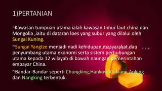 1)PERTANIAN
~Kawasan tumpuan utama ialah kawasan timur laut china dan
Mongolia ,iaitu di dataran loes yang subur yang dilalui oleh
Sungai Kuning.
~Sungai Yangtze menjadi nadi kehidupan masyarakat dan
penyumbang utama ekonomi serta sistem perhubungan
utama kepada 12 wilayah di bawah naungan pemerintahan
empayar China.
~Bandar-Bandar seperti Chungking,Hankow,Kiukiang,Anking
dan Nangking terbentuk.
 