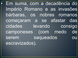 A principal unidade econômica de produção era o feudo, que se dividia-se em três partes distintas: a propriedade individual do senhor, chamada manso senhorial ou domínio, em cujo interior se erigia um castelo fortificado; o manso servil, que correspondia à porção de terras arrendadas aos camponeses e era dividido em lotes denominados tenências; e ainda o manso comunal, constituído por terras coletivas, - pastos e bosques - , usadas tanto pelo senhor quanto pelos servos.