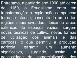 Na França, nos Países Baixos e na Itália, seu desaparecimento começa a se manifestar no final do século XIII. Na Alemanha e na Inglaterra, entretanto, ele ainda permanece mais tempo, extinguindo-se totalmente na Europa ocidental por volta de 1500. Em partes da Europa central e oriental, porém, alguns remanescentes resistiram até meados do século XX, como, por exemplo, a Rússia, que só viria a se libertar dos resquícios feudais com a Revolução de 1917.