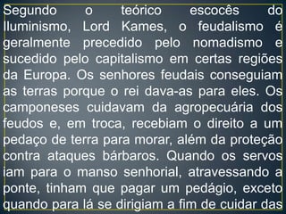 Segundo o teórico escocês do Iluminismo, Lord Kames, o feudalismo é geralmente precedido pelo nomadismo e sucedido pelo capitalismo em certas regiões da Europa. Os senhores feudais conseguiam as terras porque o rei dava-as para eles. Os camponeses cuidavam da agropecuária dos feudos e, em troca, recebiam o direito a um pedaço de terra para morar, além da proteção contra ataques bárbaros. Quando os servos iam para o manso senhorial, atravessando a ponte, tinham que pagar um pedágio, exceto quando para lá se dirigiam a fim de cuidar das terras do Senhor Feudal.