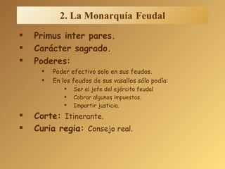 2. La Monarquía   Feudal Primus inter pares. Carácter sagrado. Poderes: Poder efectivo solo en sus feudos. En los feudos de sus vasallos sólo podía: Ser el jefe del ejército feudal Cobrar algunos impuestos. Impartir justicia. Corte:  Itinerante. Curia regia:  Consejo real. 