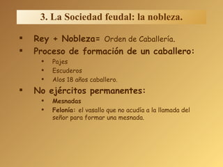 3. La Sociedad feudal: la nobleza. Rey + Nobleza=  Orden de Caballería . Proceso de formación de un caballero: Pajes Escuderos Alos 18 años caballero. No ejércitos permanentes: Mesnadas Felonía:  el vasallo que no acudía a la llamada del señor para formar una mesnada. 