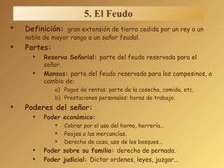 Definición:   gran extensión de tierra cedida por un rey o un noble de mayor rango a un señor feudal. Partes: Reserva Señorial:  parte del feudo reservada para el señor. Mansos:  parte del feudo reservada para los campesinos, a cambio de: Pagos de rentas: parte de la cosecha, comida, etc. Prestaciones personales: horas de trabajo. Poderes del señor: Poder económico: Cobrar por el uso del horno, herrería… Peajes a las mercancías. Derecho de caza, uso de los bosques…   Poder sobre su familia:  derecho de pernada. Poder judicial:  Dictar ordenes, leyes, juzgar… 5. El Feudo 