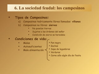 Tipos de Campesinos: Campesinos teóricamente libres llamados:  villanos Campesinos no libres:  siervos No poseían tierras Sujetos a las órdenes del señor Condición de siervo se heredaba Condiciones de vida: Malas Autosuficientes Mala alimentación 6. La sociedad feudal: los campesinos Pan negro Gachas Sopa de legumbres Verduras Carne sólo algún día de fiesta 