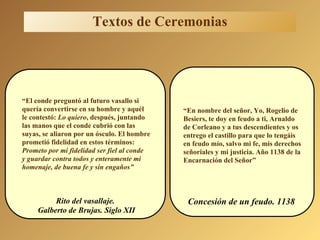 “ El conde preguntó al futuro vasallo si quería convertirse en su hombre y aquél le contestó:  Lo quiero , después, juntando las manos que el conde cubrió con las  suyas, se aliaron por un ósculo. El hombre prometió fidelidad en estos términos:  Prometo por mi fidelidad ser fiel al conde  y guardar contra todos y enteramente mi  homenaje, de buena fe y sin engaños” “ En nombre del señor, Yo, Rogelio de Besiers, te doy en feudo a ti, Arnaldo de Corleano y a tus descendientes y os entrego el castillo para que lo tengáis en feudo mío, salvo mi fe, mis derechos señoriales y mi justicia. Año 1138 de la  Encarnación del Señor” Rito del vasallaje. Galberto de Brujas. Siglo XII Concesión de un feudo. 1138 Textos de Ceremonias 