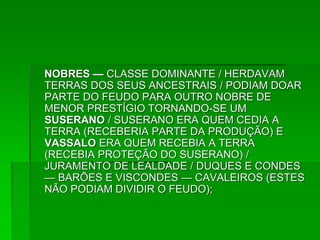 NOBRES — CLASSE DOMINANTE / HERDAVAM
TERRAS DOS SEUS ANCESTRAIS / PODIAM DOAR
PARTE DO FEUDO PARA OUTRO NOBRE DE
MENOR PRESTÍGIO TORNANDO-SE UM
SUSERANO / SUSERANO ERA QUEM CEDIA A
TERRA (RECEBERIA PARTE DA PRODUÇÃO) E
VASSALO ERA QUEM RECEBIA A TERRA
(RECEBIA PROTEÇÃO DO SUSERANO) /
JURAMENTO DE LEALDADE / DUQUES E CONDES
— BARÕES E VISCONDES — CAVALEIROS (ESTES
NÃO PODIAM DIVIDIR O FEUDO);
 