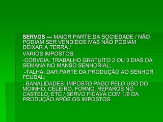 SERVOS — MAIOR PARTE DA SOCIEDADE / NÃO
PODIAM SER VENDIDOS MAS NÃO PODIAM
DEIXAR A TERRA /
VÁRIOS IMPOSTOS:
-CORVÉIA: TRABALHO GRATUITO 2 OU 3 DIAS DA
SEMANA NO MANSO SENHORIAL;
 -TALHA: DAR PARTE DA PRODUÇÃO AO SENHOR
FEUDAL;
- BANALIDADES: IMPOSTO PAGO PELO USO DO
MOINHO, CELEIRO, FORNO, REPAROS NO
CASTELO, ETC / SERVO FICAVA COM 1/6 DA
PRODUÇÃO APÔS OS IMPOSTOS
 