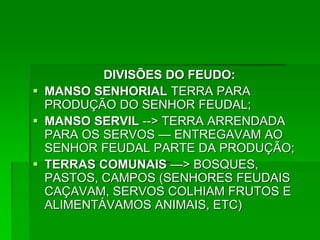 DIVISÕES DO FEUDO:
 MANSO SENHORIAL TERRA PARA
  PRODUÇÃO DO SENHOR FEUDAL;
 MANSO SERVIL --> TERRA ARRENDADA
  PARA OS SERVOS — ENTREGAVAM AO
  SENHOR FEUDAL PARTE DA PRODUÇÃO;
 TERRAS COMUNAIS —> BOSQUES,
  PASTOS, CAMPOS (SENHORES FEUDAIS
  CAÇAVAM, SERVOS COLHIAM FRUTOS E
  ALIMENTÁVAMOS ANIMAIS, ETC)
 