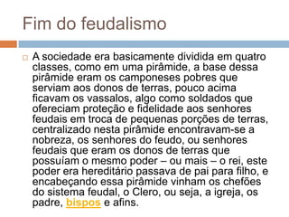 Fim do feudalismoA sociedade era basicamente dividida em quatro classes, como em uma pirâmide, a base dessa pirâmide eram os camponeses pobres que serviam aos donos de terras, pouco acima ficavam os vassalos, algo como soldados que ofereciam proteção e fidelidade aos senhores feudais em troca de pequenas porções de terras, centralizado nesta pirâmide encontravam-se a nobreza, os senhores do feudo, ou senhores feudais que eram os donos de terras que possuíam o mesmo poder – ou mais – o rei, este poder era hereditário passava de pai para filho, e encabeçando essa pirâmide vinham os chefões do sistema feudal, o Clero, ou seja, a igreja, os padre, bispos e afins.