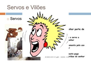 Servos e VilõesServos :Obrigações :Talha : dar ao senhor parte de sua produçãoCorveia : obrigava o servo a cultivar as terras do senhorBanalidades : pagamento pelo uso dos  utensílios do senhorCapacitação : imposto pago anualmente por cada indivíduo do senhor