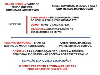 NESSE CONTRATO O SERVO FICAVA COM METADE DA PRODUÇÃO RESERVA SENHORIAL  – ERAM AS TERRAS DE MAIOR FERTILIDADE. CORVEIA  – ERA A OBRIGAÇÃO DE CULTIVAR A RESERVA SENHORIAL E O SERVO NÃO RECEBIA POR ESSE TRABALHO  BANALIDADES  – IMPOSTO PAGO PELO USO DO MOINHO, FORNO, FERRAMENTAS ETC DÍZIMO  – IMPOSTO PAGO A IGREJA  MÃO-MORTA  – IMPOSTO PAGO PELOS DESCENDENTES DO SERVO SERVIDÃO ERA IGUAL A ESCRAVIDÃO? O SERVO ERA PRESO A TERRA MAS NÃO ERA PROPRIEDADE DE SEU SENHOR. IMPOSTOS MANSO SERVIL  – PARTE DO  FEUDO QUE ERA  ARRENDADA AOS SERVOS. QUEM PRODUZIA NESSA PARTE ERAM OS SERVOS. 