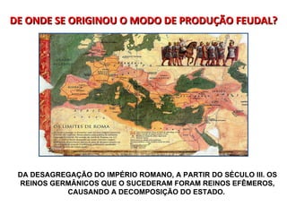 DE ONDE SE ORIGINOU O MODO DE PRODUÇÃO FEUDAL? DA DESAGREGAÇÃO DO IMPÉRIO ROMANO, A PARTIR DO SÉCULO III. OS REINOS GERMÂNICOS QUE O SUCEDERAM FORAM REINOS EFÊMEROS, CAUSANDO A DECOMPOSIÇÃO DO ESTADO.  