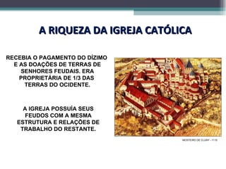 A RIQUEZA DA IGREJA CATÓLICA RECEBIA O PAGAMENTO DO DÍZIMO  E AS DOAÇÕES DE TERRAS DE SENHORES FEUDAIS. ERA PROPRIETÁRIA DE 1/3 DAS  TERRAS DO OCIDENTE. A IGREJA POSSUÍA SEUS FEUDOS COM A MESMA ESTRUTURA E RELAÇÕES DE TRABALHO DO RESTANTE. MOSTEIRO DE CLUNY - 1110 