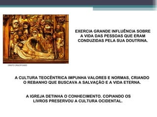 EXERCIA GRANDE INFLUÊNCIA SOBRE A VIDA DAS PESSOAS QUE ERAM CONDUZIDAS PELA SUA DOUTRINA. A CULTURA TEOCÊNTRICA IMPUNHA VALORES E NORMAS, CRIANDO O REBANHO QUE BUSCAVA A SALVAÇÃO E A VIDA ETERNA. CRISTO CRUCIFICADO A IGREJA DETINHA O CONHECIMENTO. COPIANDO OS LIVROS PRESERVOU A CULTURA OCIDENTAL.  