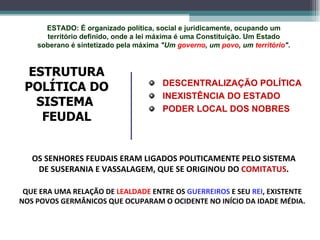 DESCENTRALIZAÇÃO POLÍTICA INEXISTÊNCIA DO ESTADO PODER LOCAL DOS NOBRES ESTRUTURA POLÍTICA DO SISTEMA  FEUDAL OS SENHORES FEUDAIS ERAM LIGADOS POLITICAMENTE PELO SISTEMA DE SUSERANIA E VASSALAGEM, QUE SE ORIGINOU DO  COMITATUS . QUE ERA UMA RELAÇÃO DE  LEALDADE  ENTRE OS  GUERREIROS  E SEU  REI , EXISTENTE NOS POVOS GERMÂNICOS QUE OCUPARAM O OCIDENTE NO INÍCIO DA IDADE MÉDIA. ESTADO: É organizado política, social e juridicamente, ocupando um território definido, onde a lei máxima é uma Constituição. Um Estado soberano é sintetizado pela máxima  "Um  governo , um  povo , um  território " . 