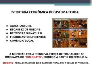 AGRO-PASTORIL ESCASSEZ DE MOEDAS DE TROCAS OU NATURAL FEUDOS AUTOSUFICIENTES COMÉRCIO LOCAL ESTRUTURA ECONÔMICA DO SISTEMA FEUDAL A SERVIDÃO ERA A PRINCIPAL FORÇA DE TRABALHO E SE ORIGINAVA DO “ COLONATO ”, SURGIDO A PARTIR DO SÉCULO IV.  COLONATO  -  FORMA DE TRABALHO QUE O CAMPONÊS FICAVA COM A METADE DA PRODUÇÃO.  