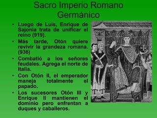 Sacro Imperio Romano Germánico Luego de Luis, Enrique de Sajonia trata de unificar el reino (919). Más tarde, Otón quiere revivir la grandeza romana. (936) Combatió a los señores feudales. Agrega el norte de Italia. Con Otón II, el emperador maneja totalmente el papado. Los sucesores Otón III y Enrique II mantienen el dominio pero enfrentan a duques y caballeros. 