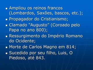  Ampliou os reinos francos
(Lombardos, Saxões, bascos, etc.);
 Propagador do Cristianismo;
 Clamado “Augusto” (Coroado pelo
Papa no ano 800);
 Ressurgimento do Império Romano
do Ocidente;
 Morte de Carlos Magno em 814;
 Sucedido por seu filho, Luis, O
Piedoso, até 843.
 