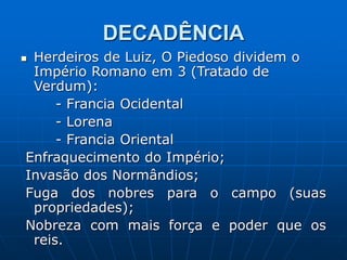 DECADÊNCIA
 Herdeiros de Luiz, O Piedoso dividem o
Império Romano em 3 (Tratado de
Verdum):
- Francia Ocidental
- Lorena
- Francia Oriental
Enfraquecimento do Império;
Invasão dos Normândios;
Fuga dos nobres para o campo (suas
propriedades);
Nobreza com mais força e poder que os
reis.
 