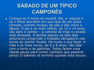 SÁBADO DE UM TÍPICO
CAMPONÊS
 Começa as 5 horas da manhã. Ele, a esposa e
os 4 filhos acordam em sua casa de um único
cômodo, comem mingau de pão e dão início a
labuta. O pai e os mais velhos, de 12 e 14 anos,
vão para o campo – a colheita de trigo e cevada
está atrasada. A família passou os dois dias
anteriores cumprindo o trabalho obrigatório nas
terras do senhor feudal. Há muito o que fazer. A
mãe e os mais novos, de 6 e 8 anos, vão lidar
com a horta e as galinhas. Todos fazem uma
rápida pausa para comer (sempre que possível
peixe) O batente só termina quando está escuro.
 