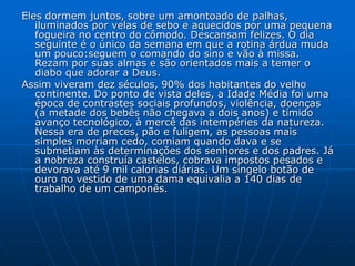 Eles dormem juntos, sobre um amontoado de palhas,
iluminados por velas de sebo e aquecidos por uma pequena
fogueira no centro do cômodo. Descansam felizes. O dia
seguinte é o único da semana em que a rotina árdua muda
um pouco:seguem o comando do sino e vão à missa.
Rezam por suas almas e são orientados mais a temer o
diabo que adorar a Deus.
Assim viveram dez séculos, 90% dos habitantes do velho
continente. Do ponto de vista deles, a Idade Média foi uma
época de contrastes sociais profundos, violência, doenças
(a metade dos bebês não chegava a dois anos) e tímido
avanço tecnológico, à mercê das intempéries da natureza.
Nessa era de preces, pão e fuligem, as pessoas mais
simples morriam cedo, comiam quando dava e se
submetiam às determinações dos senhores e dos padres. Já
a nobreza construía castelos, cobrava impostos pesados e
devorava até 9 mil calorias diárias. Um singelo botão de
ouro no vestido de uma dama equivalia a 140 dias de
trabalho de um camponês.
 