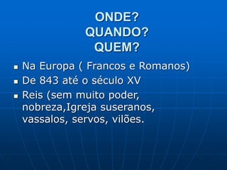 ONDE?
QUANDO?
QUEM?
 Na Europa ( Francos e Romanos)
 De 843 até o século XV
 Reis (sem muito poder,
nobreza,Igreja suseranos,
vassalos, servos, vilões.
 