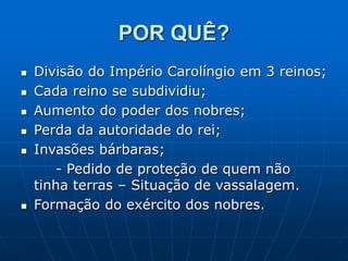 POR QUÊ?
 Divisão do Império Carolíngio em 3 reinos;
 Cada reino se subdividiu;
 Aumento do poder dos nobres;
 Perda da autoridade do rei;
 Invasões bárbaras;
- Pedido de proteção de quem não
tinha terras – Situação de vassalagem.
 Formação do exército dos nobres.
 