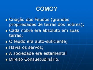 COMO?
 Criação dos Feudos (grandes
propriedades de terras dos nobres);
 Cada nobre era absoluto em suas
terras;
 O feudo era auto-suficiente;
 Havia os servos;
 A sociedade era estamental
 Direito Consuetudinário.
 