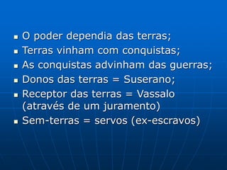  O poder dependia das terras;
 Terras vinham com conquistas;
 As conquistas advinham das guerras;
 Donos das terras = Suserano;
 Receptor das terras = Vassalo
(através de um juramento)
 Sem-terras = servos (ex-escravos)
 