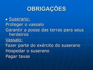OBRIGAÇÕES
 Suserano:
Proteger o vassalo
Garantir a posse das terras para seus
herdeiros
Vassalo:
Fazer parte do exército do suserano
Hospedar o suserano
Pagar taxas
 