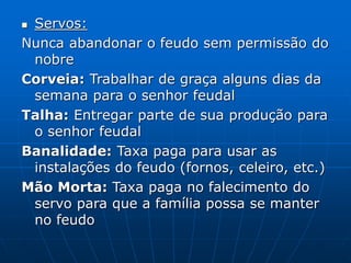  Servos:
Nunca abandonar o feudo sem permissão do
nobre
Corveia: Trabalhar de graça alguns dias da
semana para o senhor feudal
Talha: Entregar parte de sua produção para
o senhor feudal
Banalidade: Taxa paga para usar as
instalações do feudo (fornos, celeiro, etc.)
Mão Morta: Taxa paga no falecimento do
servo para que a família possa se manter
no feudo
 