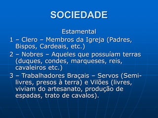 SOCIEDADE
Estamental
1 – Clero – Membros da Igreja (Padres,
Bispos, Cardeais, etc.)
2 – Nobres – Aqueles que possuíam terras
(duques, condes, marqueses, reis,
cavaleiros etc.)
3 – Trabalhadores Braçais – Servos (Semi-
livres, presos à terra) e Vilões (livres,
viviam do artesanato, produção de
espadas, trato de cavalos).
 