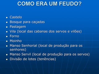 COMO ERA UM FEUDO?
 Castelo
 Bosque para caçadas
 Pastagem
 Vila (local das cabanas dos servos e vilões)
 Forno
 Moinho
 Manso Senhorial (local de produção para os
senhores)
 Manso Servil (local de produção para os servos)
 Divisão de lotes (tenências)
 