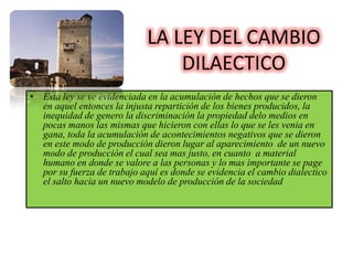 LA LEY DEL CAMBIO
                                 DILAECTICO
• Esta ley se ve evidenciada en la acumulación de hechos que se dieron
  en aquel entonces la injusta repartición de los bienes producidos, la
  inequidad de genero la discriminación la propiedad delo medios en
  pocas manos las mismas que hicieron con ellas lo que se les venia en
  gana, toda la acumulación de acontecimientos negativos que se dieron
  en este modo de producción dieron lugar al aparecimiento de un nuevo
  modo de producción el cual sea mas justo, en cuanto a material
  humano en donde se valore a las personas y lo mas importante se page
  por su fuerza de trabajo aquí es donde se evidencia el cambio dialectico
  el salto hacia un nuevo modelo de producción de la sociedad
 