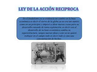 En el feudalismo ya se evidencia un cambio en la base
económica es decir el siervo de la gleba ya no era tan sumiso
como en un principio y empezó a idear nuevas cosas para su
  desarrollo cansado de tanta explotación, es decir con el
        desarrollo de su base económica cambia su
  superestructura, surgen nuevas ideas y este ya no quiere
    trabajar en el campo todo es decir todo es una una
                 concatenación de hechos.
 