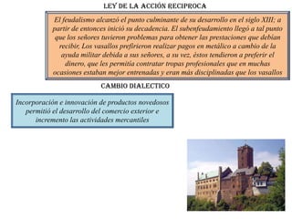 Ley de la acción reciproca
           El feudalismo alcanzó el punto culminante de su desarrollo en el siglo XIII; a
           partir de entonces inició su decadencia. El subenfeudamiento llegó a tal punto
            que los señores tuvieron problemas para obtener las prestaciones que debían
             recibir, Los vasallos prefirieron realizar pagos en metálico a cambio de la
              ayuda militar debida a sus señores, a su vez, éstos tendieron a preferir el
               dinero, que les permitía contratar tropas profesionales que en muchas
           ocasiones estaban mejor entrenadas y eran más disciplinadas que los vasallos
                           Cambio dialectico

Incorporación e innovación de productos novedosos
   permitió el desarrollo del comercio exterior e
      incremento las actividades mercantiles
 