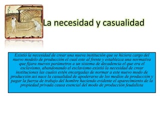 La necesidad y casualidad


  Existió la necesidad de crear una nueva institución que se hiciera cargo del
 nuevo modelo de producción el cual este al frente y establezca una normativa
     que fijara nuevos parámetros a un sistema de decadencia el que era el
      esclavismo, abandonando el esclavismo existió la necesidad de crear
   instituciones las cuales estén encargadas de normar a este nuevo modo de
producción así nace la casualidad de apoderarse de los medios de producción y
pagar la fuerza de trabajo del hombre haciendo evidente el aparecimiento de la
      propiedad privada causa esencial del modo de producción feudalista
 