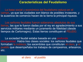Características del Feudalismo

          Características del Feudalismo
   •La base social y económica del feudalismo estuvo en el
campo, ya que las ciudades son blanco de posibles invasores, y
la ausencia desocial y económica del tierra la principal riqueza.
      La base comercio hacen de la feudalismo estuvo en el
      campo, ya que las ciudades son blanco de posibles
   •Los señores feudales fueron soberanos hacen de la tierra
      invasores, y la ausencia de comercio absolutos de sus
tierras, las que leriqueza.dadas por el rey en agradecimiento a sus
      la principal fueron
servicios militares mediante un juramento de fidelidad (desde
      Los señores feudales fueron soberanos absolutos de sus
tiempos de Carlomagno). Estas tierras constituyen el FEUDO.
      tierras, las que le fueron dadas por el rey en
      agradecimiento a sus servicios militares mediante un
   •Lajuramento feudal estaba basada en una profunda
       sociedad de fidelidad (desde tiempos de Carlomagno).
desigualdad. Había tres clasesel FEUDO. señores feudales que
      Estas tierras constituyen sociales: los
formaban la nobleza; los sacerdotes que constituían el clero, y el
pueblo que desempeñaba los trabajos de campesinos, artesanos,
      La sociedad feudal estaba basada en una profunda
etc. desigualdad. Había tres clases sociales: los señores
     feudales que formaban la nobleza; los sacerdotes que
     constituían el clero, y el pueblo que desempeñaba los
     trabajos de campesinos, artesanos, etc.
 