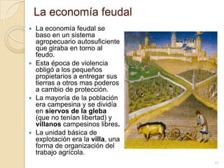 La economía feudal
 La economía feudal se
  baso en un sistema
  agropecuario autosuficiente
  que giraba en torno al
  feudo.
 Esta época de violencia
  obligó a los pequeños
  propietarios a entregar sus
  tierras a otros mas poderos
  a cambio de protección.
 La mayoría de la población
  era campesina y se dividía
  en siervos de la gleba
  (que no tenían libertad) y
  villanos campesinos libres.
 La unidad básica de
  explotación era la villa, una
  forma de organización del
  trabajo agrícola.
                                  11
 