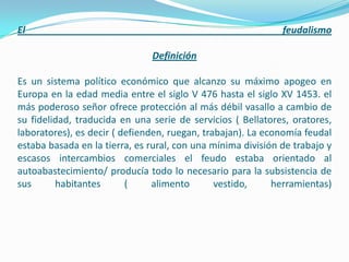 El                                                            feudalismo

                               Definición

Es un sistema político económico que alcanzo su máximo apogeo en
Europa en la edad media entre el siglo V 476 hasta el siglo XV 1453. el
más poderoso señor ofrece protección al más débil vasallo a cambio de
su fidelidad, traducida en una serie de servicios ( Bellatores, oratores,
laboratores), es decir ( defienden, ruegan, trabajan). La economía feudal
estaba basada en la tierra, es rural, con una mínima división de trabajo y
escasos intercambios comerciales el feudo estaba orientado al
autoabastecimiento/ producía todo lo necesario para la subsistencia de
sus      habitantes       (     alimento       vestido,     herramientas)
 