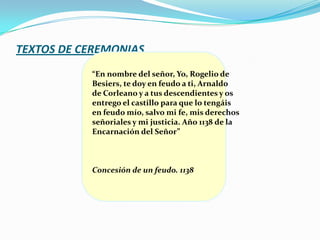 TEXTOS DE CEREMONIAS
           “En nombre del señor, Yo, Rogelio de
           Besiers, te doy en feudo a ti, Arnaldo
           de Corleano y a tus descendientes y os
           entrego el castillo para que lo tengáis
           en feudo mío, salvo mi fe, mis derechos
           señoriales y mi justicia. Año 1138 de la
           Encarnación del Señor”



           Concesión de un feudo. 1138
 