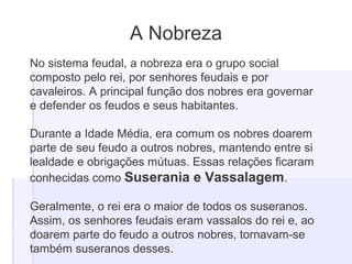 A Nobreza
No sistema feudal, a nobreza era o grupo social
composto pelo rei, por senhores feudais e por
cavaleiros. A principal função dos nobres era governar
e defender os feudos e seus habitantes.
Durante a Idade Média, era comum os nobres doarem
parte de seu feudo a outros nobres, mantendo entre si
lealdade e obrigações mútuas. Essas relações ficaram
conhecidas como Suserania e Vassalagem.
Geralmente, o rei era o maior de todos os suseranos.
Assim, os senhores feudais eram vassalos do rei e, ao
doarem parte do feudo a outros nobres, tornavam-se
também suseranos desses.
 