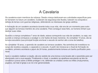 A Cavalaria
Os cavaleiros eram membros da nobreza. Desde criança dedicavam-se a atividades específicas para
se tornarem no futuro um cavaleiro. Cuidavam da segurança dos feudos, lutavam na conquista e
defesa de terras e em guerras religiosas, defendendo os interesses da igreja católica.
A formação de um cavaleiro acontecia durante toda a sua vida, não era de um momento para outro
que alguém se tornava membro de uma cavalaria. Para conseguir esse feito, os homens tinham que
dedicar suas vidas.
Quando a criança completava 7 anos de idade, estava começando sua vida de cavaleiro, ou seja, era
quando a criança começava a cavalgar e a ter lições de boas maneiras. Ao completar 14 anos, ela se
tornava escudeira (sua principal função era levar o escudo do senhor até a zona de batalha).
Ao completar 18 anos, o aprendiz de cavaleiro se tornava cavaleiro. Na cerimônia de investidura no
cargo ele recebia a espada, o capacete e o escudo. A partir daí iniciava-se o ritual de formação do
cavaleiro: primeiro acontecia o jejum de 24 horas, posteriormente tomava um banho purificador para
rezar.
Após o cavaleiro realizar a oração, ele era vestido de uma túnica e era levado até o sacerdote para ser
abençoado com a sua espada. Finalizando o ritual, o cavaleiro se ajoelhava escutando as leis da
cavalaria e jurava sobre a Bíblia proteger o rei, defender os cristãos contra os infiéis (mulçumanos,
pagãos), ser leal à Igreja e ao rei e ter generosidade.
 