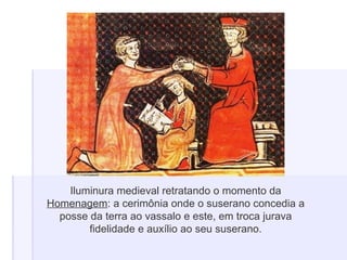 Iluminura medieval retratando o momento da
Homenagem: a cerimônia onde o suserano concedia a
posse da terra ao vassalo e este, em troca jurava
fidelidade e auxílio ao seu suserano.
 