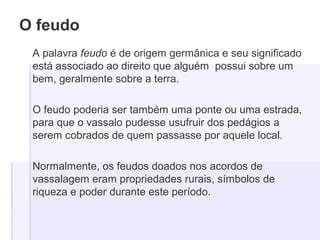 O feudo
A palavra feudo é de origem germânica e seu significado
está associado ao direito que alguém possui sobre um
bem, geralmente sobre a terra.
O feudo poderia ser também uma ponte ou uma estrada,
para que o vassalo pudesse usufruir dos pedágios a
serem cobrados de quem passasse por aquele local.
Normalmente, os feudos doados nos acordos de
vassalagem eram propriedades rurais, símbolos de
riqueza e poder durante este período.
 