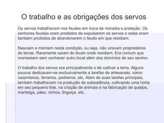 O trabalho e as obrigações dos servos
Os servos trabalhavam nos feudos em troca de moradia e proteção. Os
senhores feudais eram proibidos de expulsarem os servos e estes eram
também proibidos de abandonarem o feudo em que residiam.
Nasciam e morriam nesta condição, ou seja, não viravam proprietários
de terras. Raramente saíam do feudo onde residiam. Era comum que
morressem sem conhecer outro local além dos domínios de seu senhor.
O trabalho dos servos era principalmente o de cultivar a terra. Alguns
poucos dedicavam-se exclusivamente a tarefas de artesanato, como
carpinteiros, ferreiros, pedreiros, etc. Além de suas tarefas principais,
também trabalhavam na produção de subsistência, cultivando uma horta
em seu pequeno lote, na criação de animais e na fabricação de queijos,
manteiga, pães, vinhos, linguiça, etc.
 