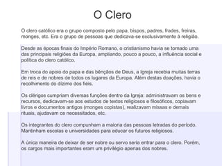 O Clero
O clero católico era o grupo composto pelo papa, bispos, padres, frades, freiras,
monges, etc. Era o grupo de pessoas que dedicava-se exclusivamente à religião.
Desde as épocas finais do Império Romano, o cristianismo havia se tornado uma
das principais religiões da Europa, ampliando, pouco a pouco, a influência social e
política do clero católico.
Em troca do apoio do papa e das bênçãos de Deus, a Igreja recebia muitas terras
de reis e de nobres de todos os lugares da Europa. Além destas doações, havia o
recolhimento do dízimo dos fiéis.
Os clérigos cumpriam diversas funções dentro da Igreja: administravam os bens e
recursos, dedicavam-se aos estudos de textos religiosos e filosóficos, copiavam
livros e documentos antigos (monges copistas), realizavam missas e demais
rituais, ajudavam os necessitados, etc.
Os integrantes do clero compunham a maioria das pessoas letradas do período.
Mantinham escolas e universidades para educar os futuros religiosos.
A única maneira de deixar de ser nobre ou servo seria entrar para o clero. Porém,
os cargos mais importantes eram um privilégio apenas dos nobres.
 