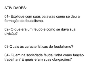 ATIVIDADES:
01- Explique com suas palavras como se deu a
formação do feudalismo.
02- O que era um feudo e como se dava sua
divisão?
03-Quais as características do feudalismo?
04- Quem na sociedade feudal tinha como função
trabalhar? E quais eram suas obrigações?
 