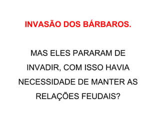 INVASÃO DOS BÁRBAROS.
MAS ELES PARARAM DE
INVADIR, COM ISSO HAVIA
NECESSIDADE DE MANTER AS
RELAÇÕES FEUDAIS?
 